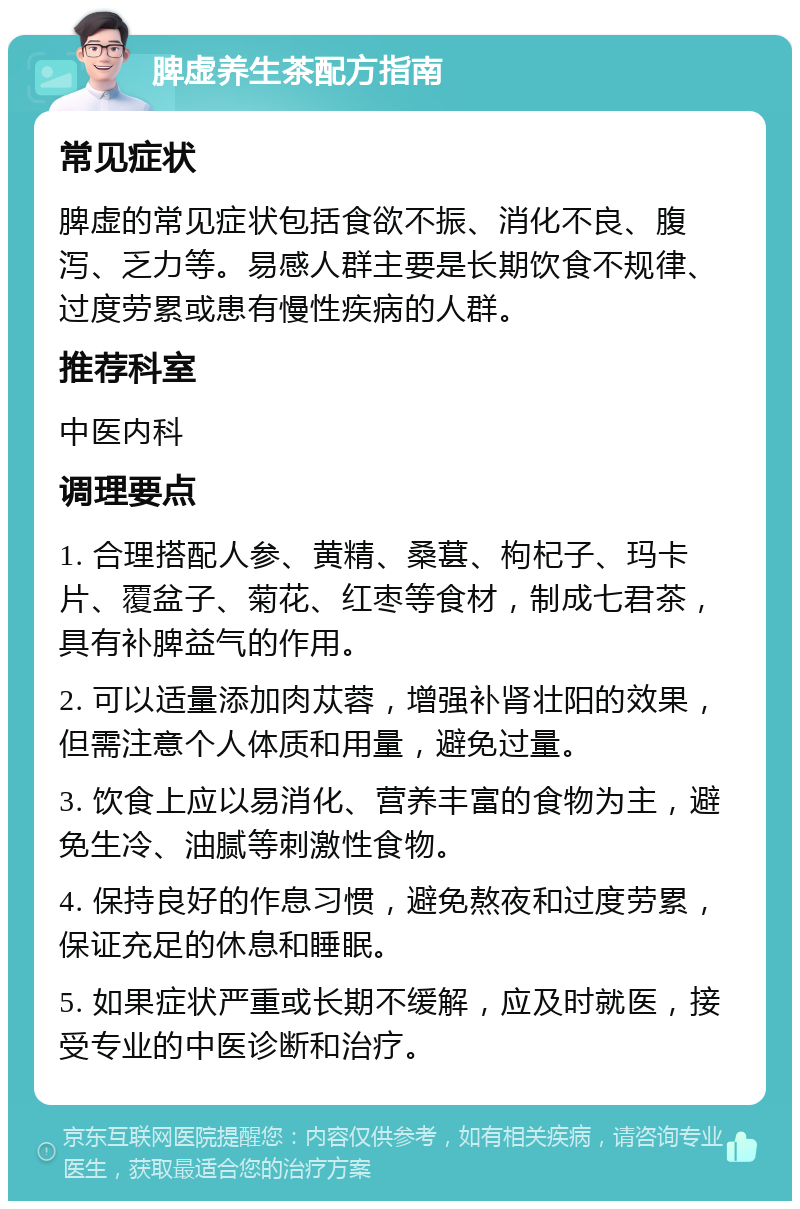 脾虚养生茶配方指南 常见症状 脾虚的常见症状包括食欲不振、消化不良、腹泻、乏力等。易感人群主要是长期饮食不规律、过度劳累或患有慢性疾病的人群。 推荐科室 中医内科 调理要点 1. 合理搭配人参、黄精、桑葚、枸杞子、玛卡片、覆盆子、菊花、红枣等食材，制成七君茶，具有补脾益气的作用。 2. 可以适量添加肉苁蓉，增强补肾壮阳的效果，但需注意个人体质和用量，避免过量。 3. 饮食上应以易消化、营养丰富的食物为主，避免生冷、油腻等刺激性食物。 4. 保持良好的作息习惯，避免熬夜和过度劳累，保证充足的休息和睡眠。 5. 如果症状严重或长期不缓解，应及时就医，接受专业的中医诊断和治疗。