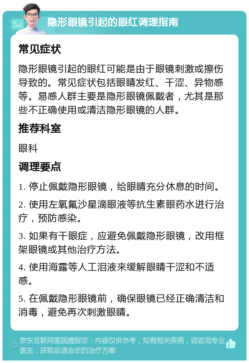 隐形眼镜引起的眼红调理指南 常见症状 隐形眼镜引起的眼红可能是由于眼镜刺激或擦伤导致的。常见症状包括眼睛发红、干涩、异物感等。易感人群主要是隐形眼镜佩戴者，尤其是那些不正确使用或清洁隐形眼镜的人群。 推荐科室 眼科 调理要点 1. 停止佩戴隐形眼镜，给眼睛充分休息的时间。 2. 使用左氧氟沙星滴眼液等抗生素眼药水进行治疗，预防感染。 3. 如果有干眼症，应避免佩戴隐形眼镜，改用框架眼镜或其他治疗方法。 4. 使用海露等人工泪液来缓解眼睛干涩和不适感。 5. 在佩戴隐形眼镜前，确保眼镜已经正确清洁和消毒，避免再次刺激眼睛。