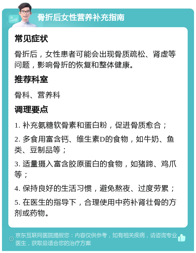 骨折后女性营养补充指南 常见症状 骨折后，女性患者可能会出现骨质疏松、肾虚等问题，影响骨折的恢复和整体健康。 推荐科室 骨科、营养科 调理要点 1. 补充氨糖软骨素和蛋白粉，促进骨质愈合； 2. 多食用富含钙、维生素D的食物，如牛奶、鱼类、豆制品等； 3. 适量摄入富含胶原蛋白的食物，如猪蹄、鸡爪等； 4. 保持良好的生活习惯，避免熬夜、过度劳累； 5. 在医生的指导下，合理使用中药补肾壮骨的方剂或药物。