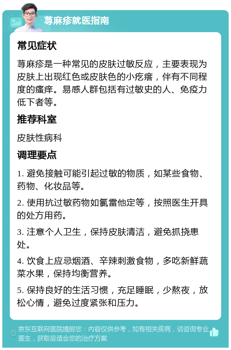 荨麻疹就医指南 常见症状 荨麻疹是一种常见的皮肤过敏反应，主要表现为皮肤上出现红色或皮肤色的小疙瘩，伴有不同程度的瘙痒。易感人群包括有过敏史的人、免疫力低下者等。 推荐科室 皮肤性病科 调理要点 1. 避免接触可能引起过敏的物质，如某些食物、药物、化妆品等。 2. 使用抗过敏药物如氯雷他定等，按照医生开具的处方用药。 3. 注意个人卫生，保持皮肤清洁，避免抓挠患处。 4. 饮食上应忌烟酒、辛辣刺激食物，多吃新鲜蔬菜水果，保持均衡营养。 5. 保持良好的生活习惯，充足睡眠，少熬夜，放松心情，避免过度紧张和压力。