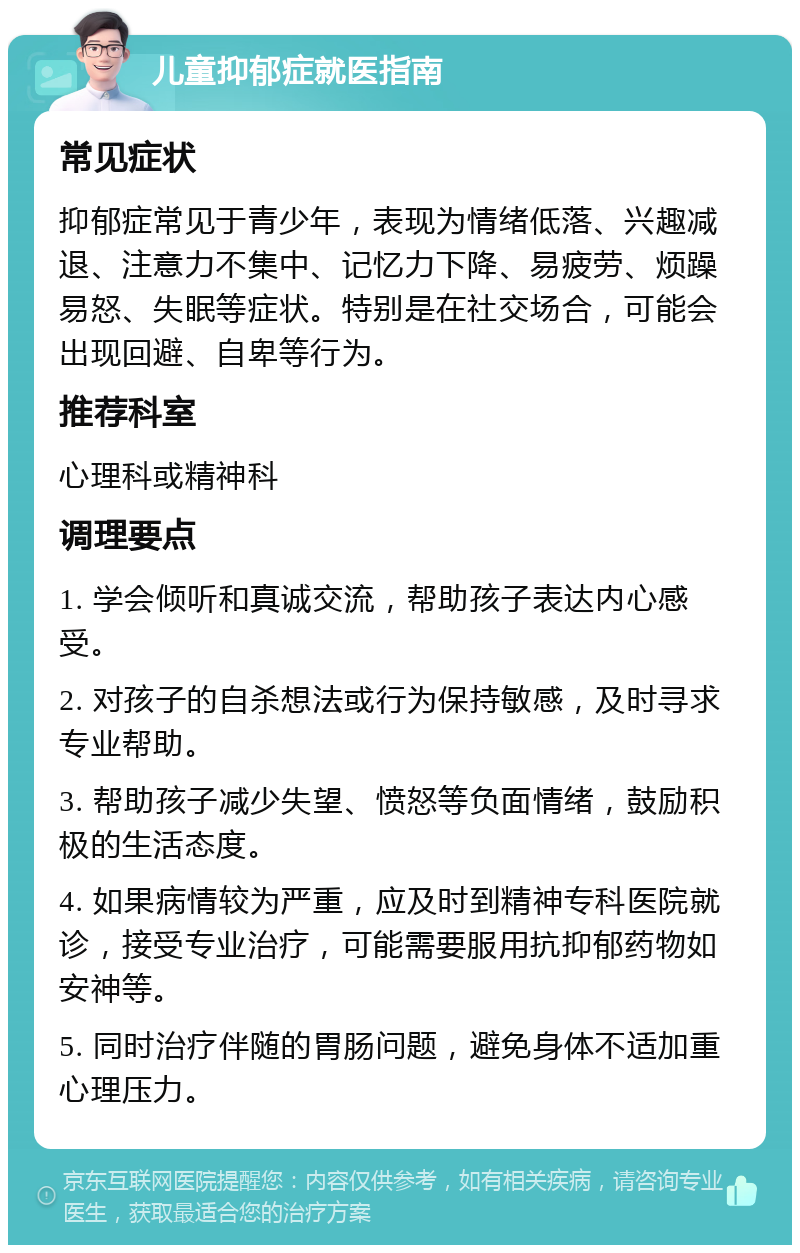 儿童抑郁症就医指南 常见症状 抑郁症常见于青少年，表现为情绪低落、兴趣减退、注意力不集中、记忆力下降、易疲劳、烦躁易怒、失眠等症状。特别是在社交场合，可能会出现回避、自卑等行为。 推荐科室 心理科或精神科 调理要点 1. 学会倾听和真诚交流，帮助孩子表达内心感受。 2. 对孩子的自杀想法或行为保持敏感，及时寻求专业帮助。 3. 帮助孩子减少失望、愤怒等负面情绪，鼓励积极的生活态度。 4. 如果病情较为严重，应及时到精神专科医院就诊，接受专业治疗，可能需要服用抗抑郁药物如安神等。 5. 同时治疗伴随的胃肠问题，避免身体不适加重心理压力。