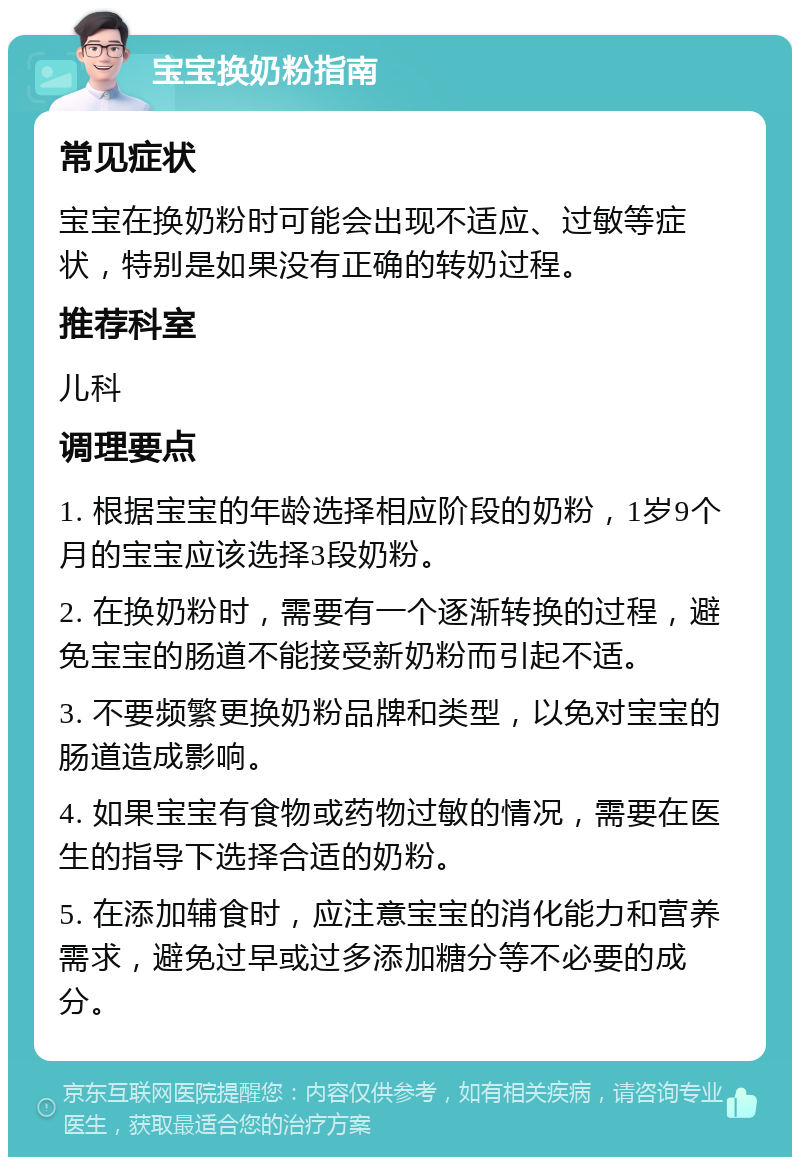 宝宝换奶粉指南 常见症状 宝宝在换奶粉时可能会出现不适应、过敏等症状，特别是如果没有正确的转奶过程。 推荐科室 儿科 调理要点 1. 根据宝宝的年龄选择相应阶段的奶粉，1岁9个月的宝宝应该选择3段奶粉。 2. 在换奶粉时，需要有一个逐渐转换的过程，避免宝宝的肠道不能接受新奶粉而引起不适。 3. 不要频繁更换奶粉品牌和类型，以免对宝宝的肠道造成影响。 4. 如果宝宝有食物或药物过敏的情况，需要在医生的指导下选择合适的奶粉。 5. 在添加辅食时，应注意宝宝的消化能力和营养需求，避免过早或过多添加糖分等不必要的成分。