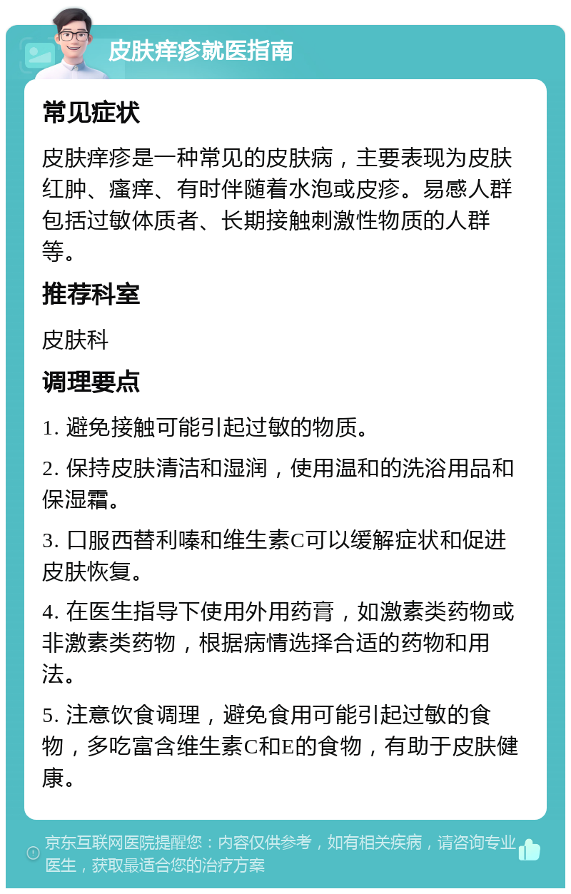 皮肤痒疹就医指南 常见症状 皮肤痒疹是一种常见的皮肤病，主要表现为皮肤红肿、瘙痒、有时伴随着水泡或皮疹。易感人群包括过敏体质者、长期接触刺激性物质的人群等。 推荐科室 皮肤科 调理要点 1. 避免接触可能引起过敏的物质。 2. 保持皮肤清洁和湿润，使用温和的洗浴用品和保湿霜。 3. 口服西替利嗪和维生素C可以缓解症状和促进皮肤恢复。 4. 在医生指导下使用外用药膏，如激素类药物或非激素类药物，根据病情选择合适的药物和用法。 5. 注意饮食调理，避免食用可能引起过敏的食物，多吃富含维生素C和E的食物，有助于皮肤健康。