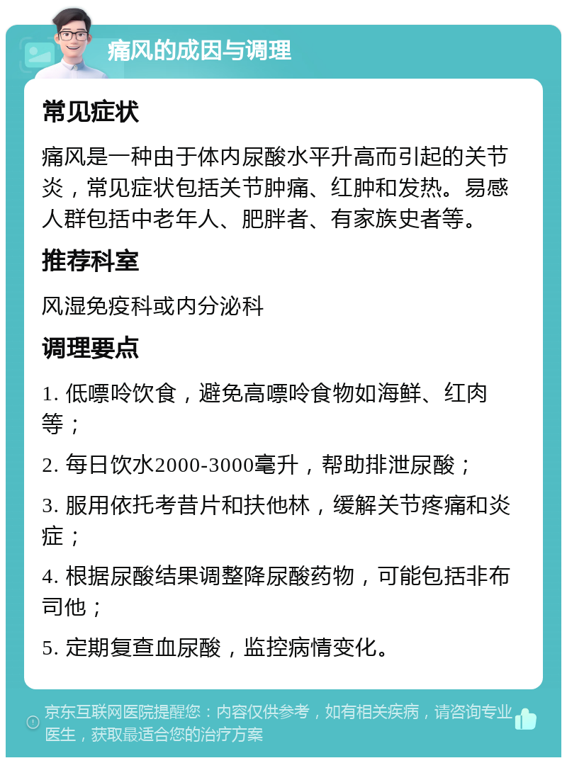 痛风的成因与调理 常见症状 痛风是一种由于体内尿酸水平升高而引起的关节炎，常见症状包括关节肿痛、红肿和发热。易感人群包括中老年人、肥胖者、有家族史者等。 推荐科室 风湿免疫科或内分泌科 调理要点 1. 低嘌呤饮食，避免高嘌呤食物如海鲜、红肉等； 2. 每日饮水2000-3000毫升，帮助排泄尿酸； 3. 服用依托考昔片和扶他林，缓解关节疼痛和炎症； 4. 根据尿酸结果调整降尿酸药物，可能包括非布司他； 5. 定期复查血尿酸，监控病情变化。