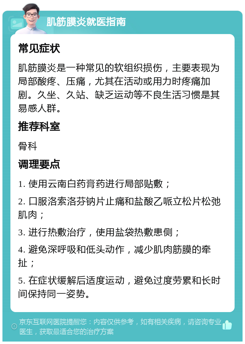 肌筋膜炎就医指南 常见症状 肌筋膜炎是一种常见的软组织损伤，主要表现为局部酸疼、压痛，尤其在活动或用力时疼痛加剧。久坐、久站、缺乏运动等不良生活习惯是其易感人群。 推荐科室 骨科 调理要点 1. 使用云南白药膏药进行局部贴敷； 2. 口服洛索洛芬钠片止痛和盐酸乙哌立松片松弛肌肉； 3. 进行热敷治疗，使用盐袋热敷患侧； 4. 避免深呼吸和低头动作，减少肌肉筋膜的牵扯； 5. 在症状缓解后适度运动，避免过度劳累和长时间保持同一姿势。