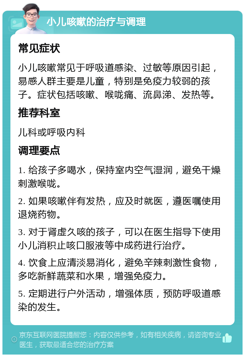 小儿咳嗽的治疗与调理 常见症状 小儿咳嗽常见于呼吸道感染、过敏等原因引起，易感人群主要是儿童，特别是免疫力较弱的孩子。症状包括咳嗽、喉咙痛、流鼻涕、发热等。 推荐科室 儿科或呼吸内科 调理要点 1. 给孩子多喝水，保持室内空气湿润，避免干燥刺激喉咙。 2. 如果咳嗽伴有发热，应及时就医，遵医嘱使用退烧药物。 3. 对于肾虚久咳的孩子，可以在医生指导下使用小儿消积止咳口服液等中成药进行治疗。 4. 饮食上应清淡易消化，避免辛辣刺激性食物，多吃新鲜蔬菜和水果，增强免疫力。 5. 定期进行户外活动，增强体质，预防呼吸道感染的发生。