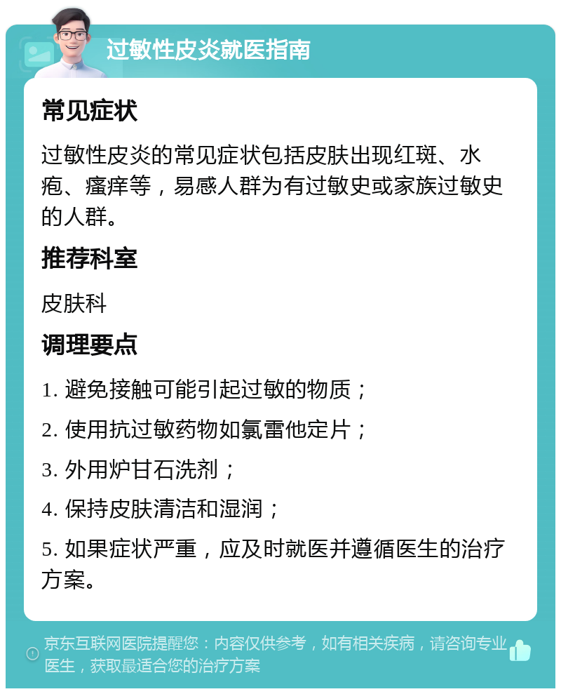 过敏性皮炎就医指南 常见症状 过敏性皮炎的常见症状包括皮肤出现红斑、水疱、瘙痒等，易感人群为有过敏史或家族过敏史的人群。 推荐科室 皮肤科 调理要点 1. 避免接触可能引起过敏的物质； 2. 使用抗过敏药物如氯雷他定片； 3. 外用炉甘石洗剂； 4. 保持皮肤清洁和湿润； 5. 如果症状严重，应及时就医并遵循医生的治疗方案。