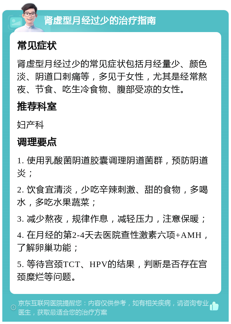 肾虚型月经过少的治疗指南 常见症状 肾虚型月经过少的常见症状包括月经量少、颜色淡、阴道口刺痛等，多见于女性，尤其是经常熬夜、节食、吃生冷食物、腹部受凉的女性。 推荐科室 妇产科 调理要点 1. 使用乳酸菌阴道胶囊调理阴道菌群，预防阴道炎； 2. 饮食宜清淡，少吃辛辣刺激、甜的食物，多喝水，多吃水果蔬菜； 3. 减少熬夜，规律作息，减轻压力，注意保暖； 4. 在月经的第2-4天去医院查性激素六项+AMH，了解卵巢功能； 5. 等待宫颈TCT、HPV的结果，判断是否存在宫颈糜烂等问题。