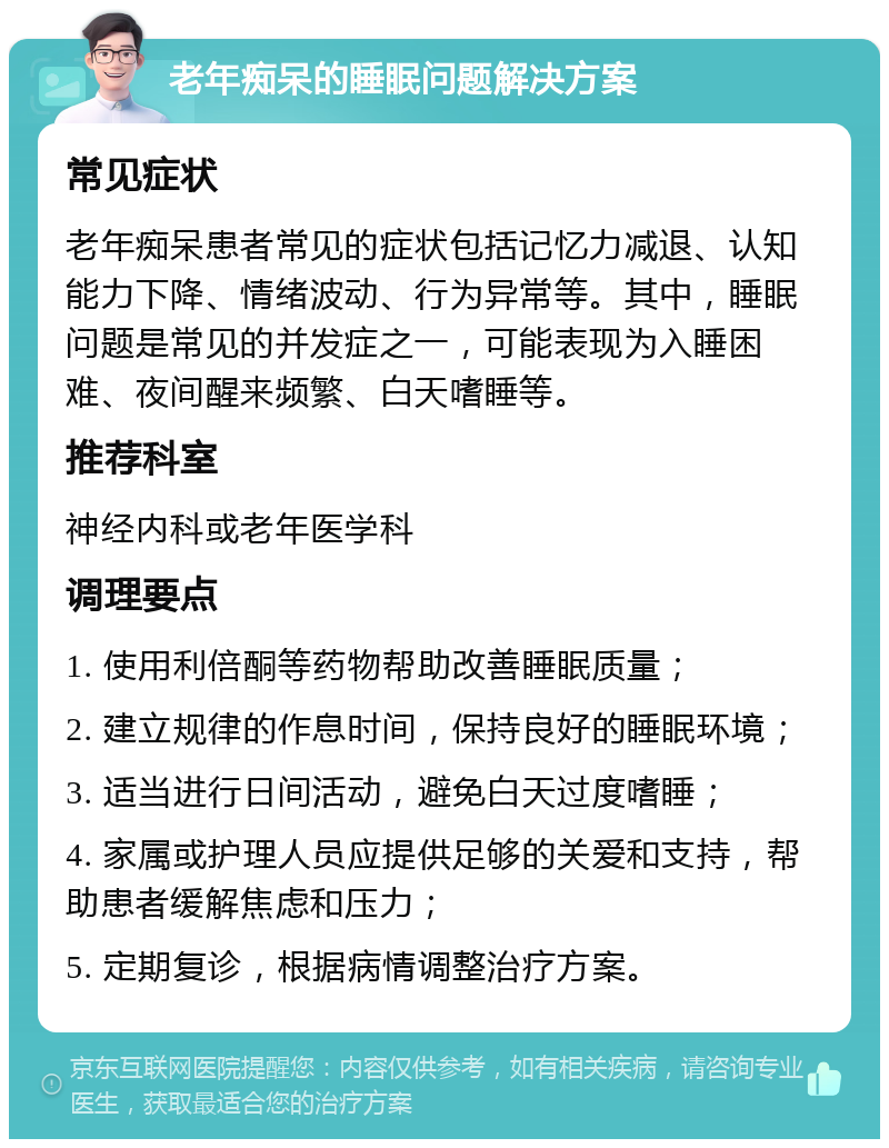 老年痴呆的睡眠问题解决方案 常见症状 老年痴呆患者常见的症状包括记忆力减退、认知能力下降、情绪波动、行为异常等。其中，睡眠问题是常见的并发症之一，可能表现为入睡困难、夜间醒来频繁、白天嗜睡等。 推荐科室 神经内科或老年医学科 调理要点 1. 使用利倍酮等药物帮助改善睡眠质量； 2. 建立规律的作息时间，保持良好的睡眠环境； 3. 适当进行日间活动，避免白天过度嗜睡； 4. 家属或护理人员应提供足够的关爱和支持，帮助患者缓解焦虑和压力； 5. 定期复诊，根据病情调整治疗方案。