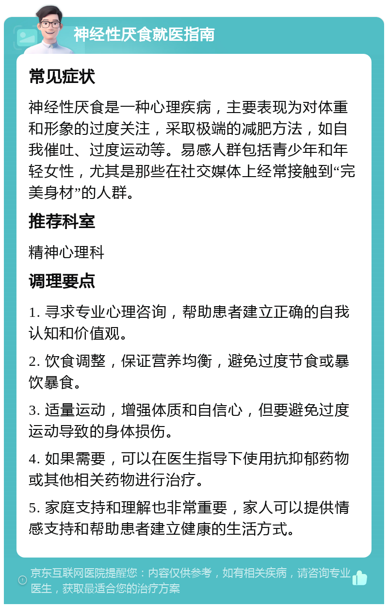 神经性厌食就医指南 常见症状 神经性厌食是一种心理疾病，主要表现为对体重和形象的过度关注，采取极端的减肥方法，如自我催吐、过度运动等。易感人群包括青少年和年轻女性，尤其是那些在社交媒体上经常接触到“完美身材”的人群。 推荐科室 精神心理科 调理要点 1. 寻求专业心理咨询，帮助患者建立正确的自我认知和价值观。 2. 饮食调整，保证营养均衡，避免过度节食或暴饮暴食。 3. 适量运动，增强体质和自信心，但要避免过度运动导致的身体损伤。 4. 如果需要，可以在医生指导下使用抗抑郁药物或其他相关药物进行治疗。 5. 家庭支持和理解也非常重要，家人可以提供情感支持和帮助患者建立健康的生活方式。