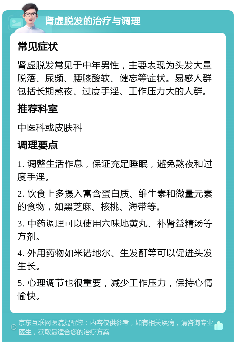 肾虚脱发的治疗与调理 常见症状 肾虚脱发常见于中年男性，主要表现为头发大量脱落、尿频、腰膝酸软、健忘等症状。易感人群包括长期熬夜、过度手淫、工作压力大的人群。 推荐科室 中医科或皮肤科 调理要点 1. 调整生活作息，保证充足睡眠，避免熬夜和过度手淫。 2. 饮食上多摄入富含蛋白质、维生素和微量元素的食物，如黑芝麻、核桃、海带等。 3. 中药调理可以使用六味地黄丸、补肾益精汤等方剂。 4. 外用药物如米诺地尔、生发酊等可以促进头发生长。 5. 心理调节也很重要，减少工作压力，保持心情愉快。