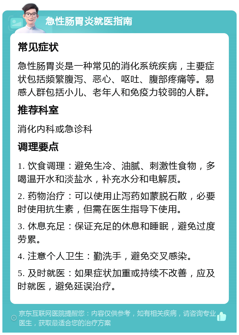 急性肠胃炎就医指南 常见症状 急性肠胃炎是一种常见的消化系统疾病，主要症状包括频繁腹泻、恶心、呕吐、腹部疼痛等。易感人群包括小儿、老年人和免疫力较弱的人群。 推荐科室 消化内科或急诊科 调理要点 1. 饮食调理：避免生冷、油腻、刺激性食物，多喝温开水和淡盐水，补充水分和电解质。 2. 药物治疗：可以使用止泻药如蒙脱石散，必要时使用抗生素，但需在医生指导下使用。 3. 休息充足：保证充足的休息和睡眠，避免过度劳累。 4. 注意个人卫生：勤洗手，避免交叉感染。 5. 及时就医：如果症状加重或持续不改善，应及时就医，避免延误治疗。