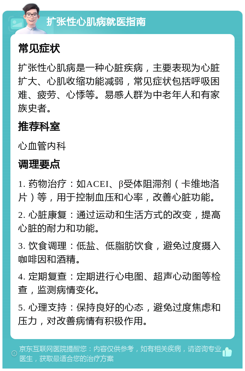 扩张性心肌病就医指南 常见症状 扩张性心肌病是一种心脏疾病，主要表现为心脏扩大、心肌收缩功能减弱，常见症状包括呼吸困难、疲劳、心悸等。易感人群为中老年人和有家族史者。 推荐科室 心血管内科 调理要点 1. 药物治疗：如ACEI、β受体阻滞剂（卡维地洛片）等，用于控制血压和心率，改善心脏功能。 2. 心脏康复：通过运动和生活方式的改变，提高心脏的耐力和功能。 3. 饮食调理：低盐、低脂肪饮食，避免过度摄入咖啡因和酒精。 4. 定期复查：定期进行心电图、超声心动图等检查，监测病情变化。 5. 心理支持：保持良好的心态，避免过度焦虑和压力，对改善病情有积极作用。