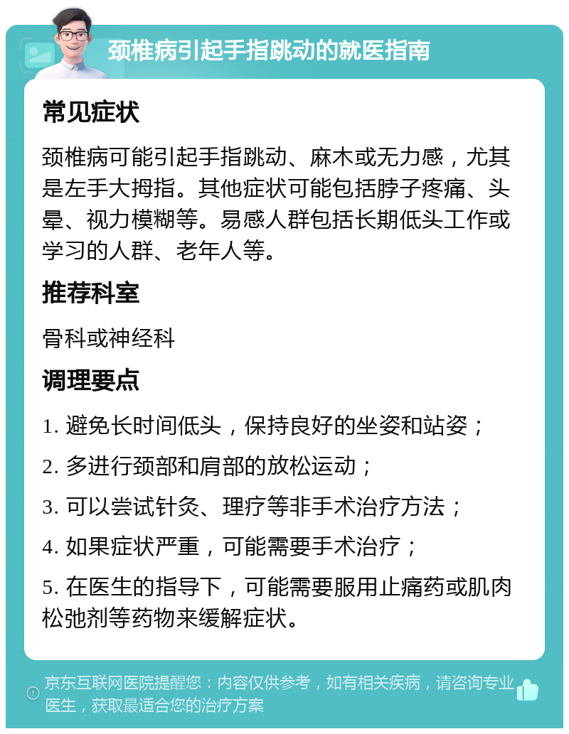 颈椎病引起手指跳动的就医指南 常见症状 颈椎病可能引起手指跳动、麻木或无力感，尤其是左手大拇指。其他症状可能包括脖子疼痛、头晕、视力模糊等。易感人群包括长期低头工作或学习的人群、老年人等。 推荐科室 骨科或神经科 调理要点 1. 避免长时间低头，保持良好的坐姿和站姿； 2. 多进行颈部和肩部的放松运动； 3. 可以尝试针灸、理疗等非手术治疗方法； 4. 如果症状严重，可能需要手术治疗； 5. 在医生的指导下，可能需要服用止痛药或肌肉松弛剂等药物来缓解症状。