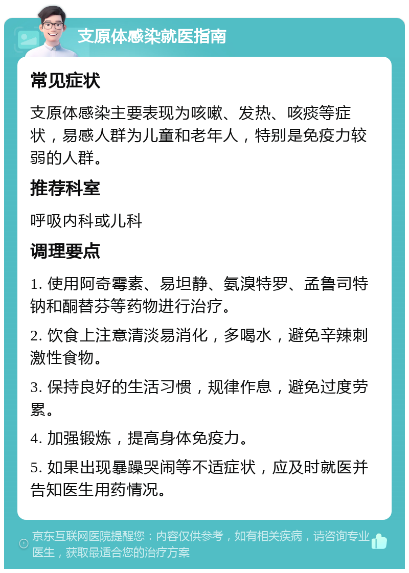 支原体感染就医指南 常见症状 支原体感染主要表现为咳嗽、发热、咳痰等症状，易感人群为儿童和老年人，特别是免疫力较弱的人群。 推荐科室 呼吸内科或儿科 调理要点 1. 使用阿奇霉素、易坦静、氨溴特罗、孟鲁司特钠和酮替芬等药物进行治疗。 2. 饮食上注意清淡易消化，多喝水，避免辛辣刺激性食物。 3. 保持良好的生活习惯，规律作息，避免过度劳累。 4. 加强锻炼，提高身体免疫力。 5. 如果出现暴躁哭闹等不适症状，应及时就医并告知医生用药情况。