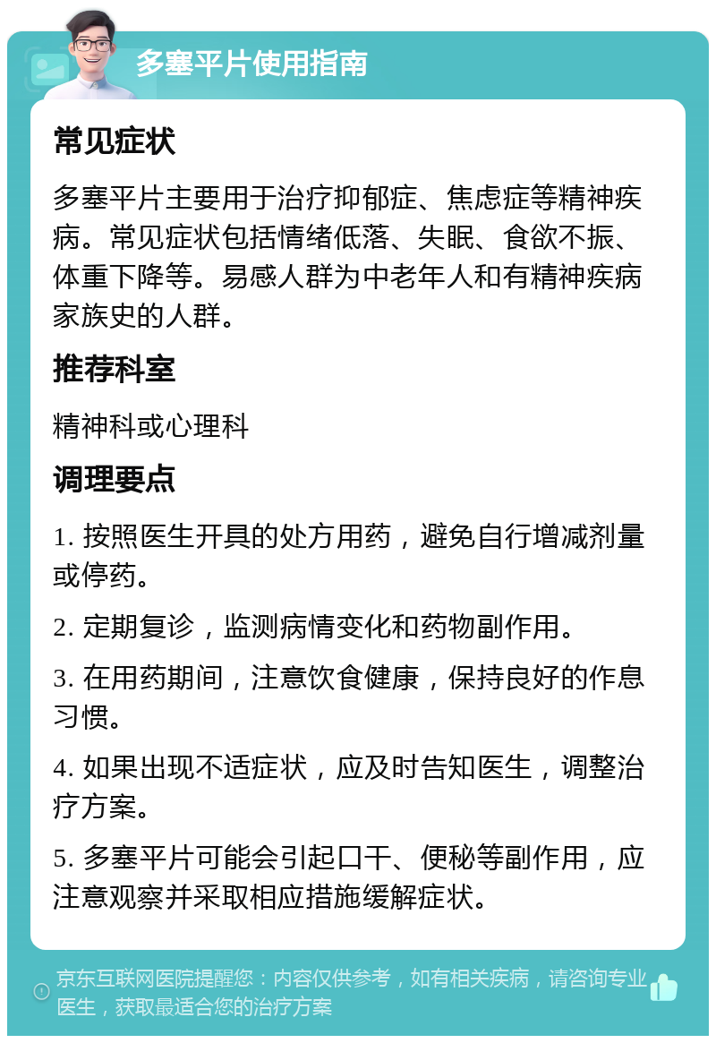 多塞平片使用指南 常见症状 多塞平片主要用于治疗抑郁症、焦虑症等精神疾病。常见症状包括情绪低落、失眠、食欲不振、体重下降等。易感人群为中老年人和有精神疾病家族史的人群。 推荐科室 精神科或心理科 调理要点 1. 按照医生开具的处方用药，避免自行增减剂量或停药。 2. 定期复诊，监测病情变化和药物副作用。 3. 在用药期间，注意饮食健康，保持良好的作息习惯。 4. 如果出现不适症状，应及时告知医生，调整治疗方案。 5. 多塞平片可能会引起口干、便秘等副作用，应注意观察并采取相应措施缓解症状。