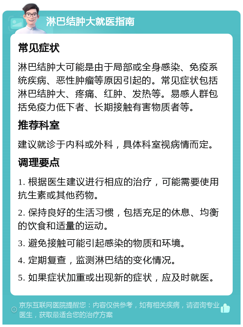 淋巴结肿大就医指南 常见症状 淋巴结肿大可能是由于局部或全身感染、免疫系统疾病、恶性肿瘤等原因引起的。常见症状包括淋巴结肿大、疼痛、红肿、发热等。易感人群包括免疫力低下者、长期接触有害物质者等。 推荐科室 建议就诊于内科或外科，具体科室视病情而定。 调理要点 1. 根据医生建议进行相应的治疗，可能需要使用抗生素或其他药物。 2. 保持良好的生活习惯，包括充足的休息、均衡的饮食和适量的运动。 3. 避免接触可能引起感染的物质和环境。 4. 定期复查，监测淋巴结的变化情况。 5. 如果症状加重或出现新的症状，应及时就医。