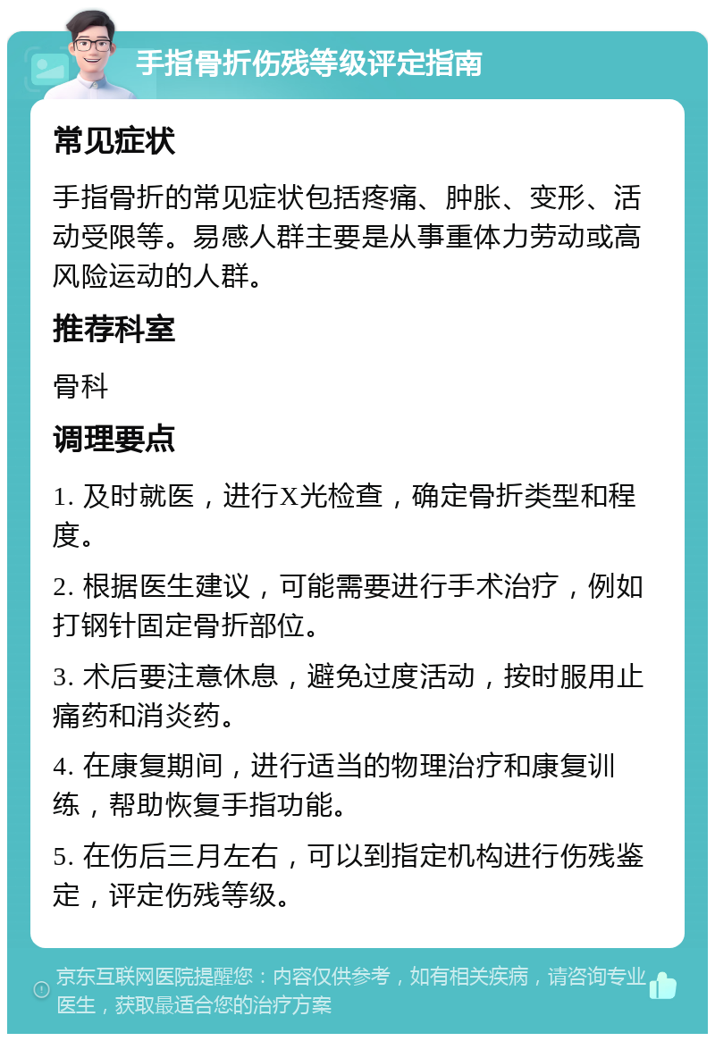 手指骨折伤残等级评定指南 常见症状 手指骨折的常见症状包括疼痛、肿胀、变形、活动受限等。易感人群主要是从事重体力劳动或高风险运动的人群。 推荐科室 骨科 调理要点 1. 及时就医，进行X光检查，确定骨折类型和程度。 2. 根据医生建议，可能需要进行手术治疗，例如打钢针固定骨折部位。 3. 术后要注意休息，避免过度活动，按时服用止痛药和消炎药。 4. 在康复期间，进行适当的物理治疗和康复训练，帮助恢复手指功能。 5. 在伤后三月左右，可以到指定机构进行伤残鉴定，评定伤残等级。