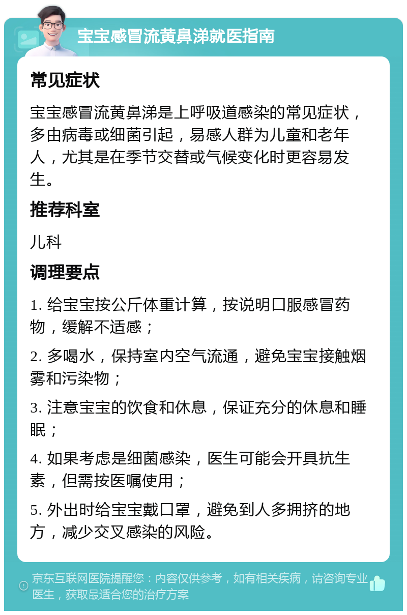 宝宝感冒流黄鼻涕就医指南 常见症状 宝宝感冒流黄鼻涕是上呼吸道感染的常见症状，多由病毒或细菌引起，易感人群为儿童和老年人，尤其是在季节交替或气候变化时更容易发生。 推荐科室 儿科 调理要点 1. 给宝宝按公斤体重计算，按说明口服感冒药物，缓解不适感； 2. 多喝水，保持室内空气流通，避免宝宝接触烟雾和污染物； 3. 注意宝宝的饮食和休息，保证充分的休息和睡眠； 4. 如果考虑是细菌感染，医生可能会开具抗生素，但需按医嘱使用； 5. 外出时给宝宝戴口罩，避免到人多拥挤的地方，减少交叉感染的风险。