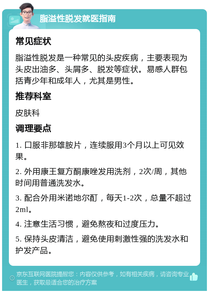 脂溢性脱发就医指南 常见症状 脂溢性脱发是一种常见的头皮疾病，主要表现为头皮出油多、头屑多、脱发等症状。易感人群包括青少年和成年人，尤其是男性。 推荐科室 皮肤科 调理要点 1. 口服非那雄胺片，连续服用3个月以上可见效果。 2. 外用康王复方酮康唑发用洗剂，2次/周，其他时间用普通洗发水。 3. 配合外用米诺地尔酊，每天1-2次，总量不超过2ml。 4. 注意生活习惯，避免熬夜和过度压力。 5. 保持头皮清洁，避免使用刺激性强的洗发水和护发产品。