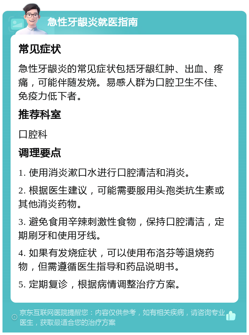 急性牙龈炎就医指南 常见症状 急性牙龈炎的常见症状包括牙龈红肿、出血、疼痛，可能伴随发烧。易感人群为口腔卫生不佳、免疫力低下者。 推荐科室 口腔科 调理要点 1. 使用消炎漱口水进行口腔清洁和消炎。 2. 根据医生建议，可能需要服用头孢类抗生素或其他消炎药物。 3. 避免食用辛辣刺激性食物，保持口腔清洁，定期刷牙和使用牙线。 4. 如果有发烧症状，可以使用布洛芬等退烧药物，但需遵循医生指导和药品说明书。 5. 定期复诊，根据病情调整治疗方案。