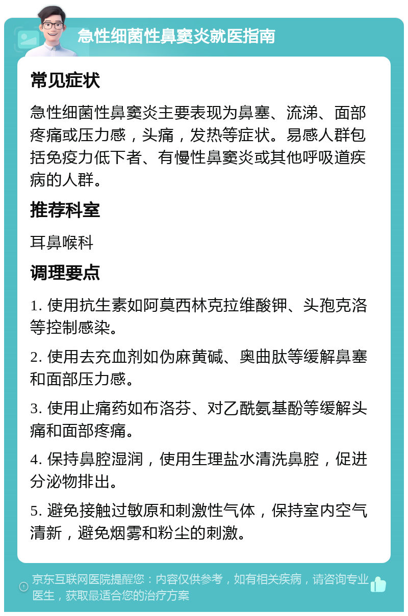 急性细菌性鼻窦炎就医指南 常见症状 急性细菌性鼻窦炎主要表现为鼻塞、流涕、面部疼痛或压力感，头痛，发热等症状。易感人群包括免疫力低下者、有慢性鼻窦炎或其他呼吸道疾病的人群。 推荐科室 耳鼻喉科 调理要点 1. 使用抗生素如阿莫西林克拉维酸钾、头孢克洛等控制感染。 2. 使用去充血剂如伪麻黄碱、奥曲肽等缓解鼻塞和面部压力感。 3. 使用止痛药如布洛芬、对乙酰氨基酚等缓解头痛和面部疼痛。 4. 保持鼻腔湿润，使用生理盐水清洗鼻腔，促进分泌物排出。 5. 避免接触过敏原和刺激性气体，保持室内空气清新，避免烟雾和粉尘的刺激。