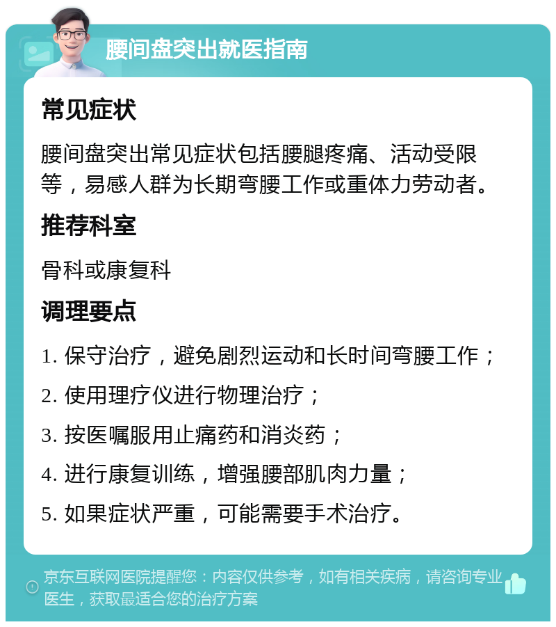 腰间盘突出就医指南 常见症状 腰间盘突出常见症状包括腰腿疼痛、活动受限等，易感人群为长期弯腰工作或重体力劳动者。 推荐科室 骨科或康复科 调理要点 1. 保守治疗，避免剧烈运动和长时间弯腰工作； 2. 使用理疗仪进行物理治疗； 3. 按医嘱服用止痛药和消炎药； 4. 进行康复训练，增强腰部肌肉力量； 5. 如果症状严重，可能需要手术治疗。