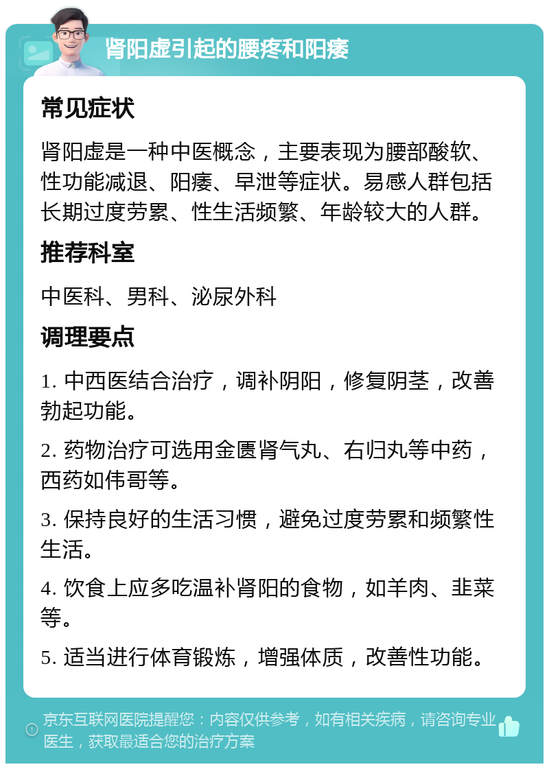 肾阳虚引起的腰疼和阳痿 常见症状 肾阳虚是一种中医概念，主要表现为腰部酸软、性功能减退、阳痿、早泄等症状。易感人群包括长期过度劳累、性生活频繁、年龄较大的人群。 推荐科室 中医科、男科、泌尿外科 调理要点 1. 中西医结合治疗，调补阴阳，修复阴茎，改善勃起功能。 2. 药物治疗可选用金匮肾气丸、右归丸等中药，西药如伟哥等。 3. 保持良好的生活习惯，避免过度劳累和频繁性生活。 4. 饮食上应多吃温补肾阳的食物，如羊肉、韭菜等。 5. 适当进行体育锻炼，增强体质，改善性功能。