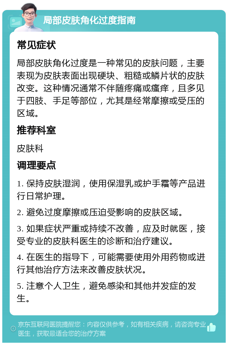 局部皮肤角化过度指南 常见症状 局部皮肤角化过度是一种常见的皮肤问题，主要表现为皮肤表面出现硬块、粗糙或鳞片状的皮肤改变。这种情况通常不伴随疼痛或瘙痒，且多见于四肢、手足等部位，尤其是经常摩擦或受压的区域。 推荐科室 皮肤科 调理要点 1. 保持皮肤湿润，使用保湿乳或护手霜等产品进行日常护理。 2. 避免过度摩擦或压迫受影响的皮肤区域。 3. 如果症状严重或持续不改善，应及时就医，接受专业的皮肤科医生的诊断和治疗建议。 4. 在医生的指导下，可能需要使用外用药物或进行其他治疗方法来改善皮肤状况。 5. 注意个人卫生，避免感染和其他并发症的发生。