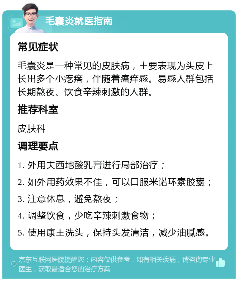 毛囊炎就医指南 常见症状 毛囊炎是一种常见的皮肤病，主要表现为头皮上长出多个小疙瘩，伴随着瘙痒感。易感人群包括长期熬夜、饮食辛辣刺激的人群。 推荐科室 皮肤科 调理要点 1. 外用夫西地酸乳膏进行局部治疗； 2. 如外用药效果不佳，可以口服米诺环素胶囊； 3. 注意休息，避免熬夜； 4. 调整饮食，少吃辛辣刺激食物； 5. 使用康王洗头，保持头发清洁，减少油腻感。