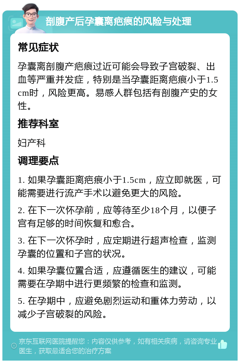 剖腹产后孕囊离疤痕的风险与处理 常见症状 孕囊离剖腹产疤痕过近可能会导致子宫破裂、出血等严重并发症，特别是当孕囊距离疤痕小于1.5cm时，风险更高。易感人群包括有剖腹产史的女性。 推荐科室 妇产科 调理要点 1. 如果孕囊距离疤痕小于1.5cm，应立即就医，可能需要进行流产手术以避免更大的风险。 2. 在下一次怀孕前，应等待至少18个月，以便子宫有足够的时间恢复和愈合。 3. 在下一次怀孕时，应定期进行超声检查，监测孕囊的位置和子宫的状况。 4. 如果孕囊位置合适，应遵循医生的建议，可能需要在孕期中进行更频繁的检查和监测。 5. 在孕期中，应避免剧烈运动和重体力劳动，以减少子宫破裂的风险。