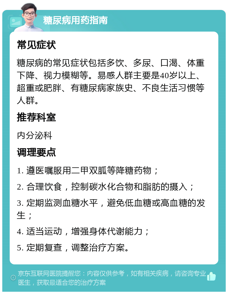 糖尿病用药指南 常见症状 糖尿病的常见症状包括多饮、多尿、口渴、体重下降、视力模糊等。易感人群主要是40岁以上、超重或肥胖、有糖尿病家族史、不良生活习惯等人群。 推荐科室 内分泌科 调理要点 1. 遵医嘱服用二甲双胍等降糖药物； 2. 合理饮食，控制碳水化合物和脂肪的摄入； 3. 定期监测血糖水平，避免低血糖或高血糖的发生； 4. 适当运动，增强身体代谢能力； 5. 定期复查，调整治疗方案。