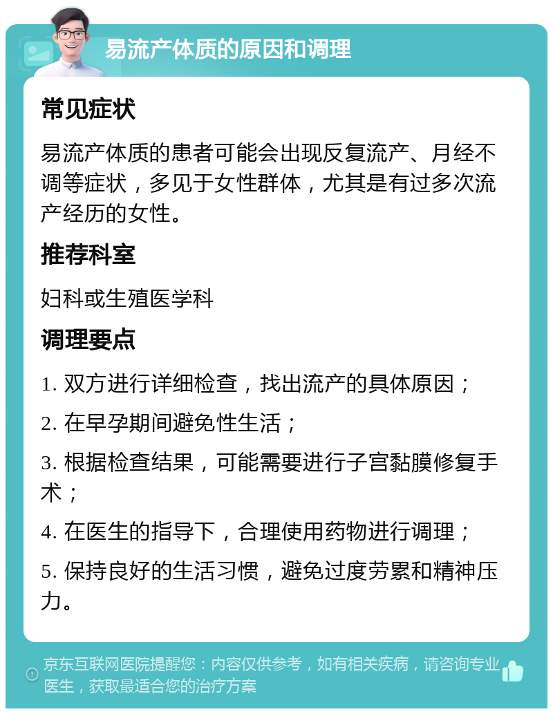 易流产体质的原因和调理 常见症状 易流产体质的患者可能会出现反复流产、月经不调等症状，多见于女性群体，尤其是有过多次流产经历的女性。 推荐科室 妇科或生殖医学科 调理要点 1. 双方进行详细检查，找出流产的具体原因； 2. 在早孕期间避免性生活； 3. 根据检查结果，可能需要进行子宫黏膜修复手术； 4. 在医生的指导下，合理使用药物进行调理； 5. 保持良好的生活习惯，避免过度劳累和精神压力。