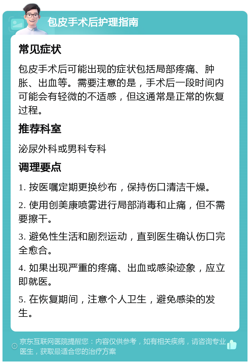 包皮手术后护理指南 常见症状 包皮手术后可能出现的症状包括局部疼痛、肿胀、出血等。需要注意的是，手术后一段时间内可能会有轻微的不适感，但这通常是正常的恢复过程。 推荐科室 泌尿外科或男科专科 调理要点 1. 按医嘱定期更换纱布，保持伤口清洁干燥。 2. 使用创美康喷雾进行局部消毒和止痛，但不需要擦干。 3. 避免性生活和剧烈运动，直到医生确认伤口完全愈合。 4. 如果出现严重的疼痛、出血或感染迹象，应立即就医。 5. 在恢复期间，注意个人卫生，避免感染的发生。