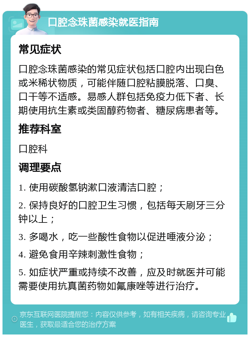 口腔念珠菌感染就医指南 常见症状 口腔念珠菌感染的常见症状包括口腔内出现白色或米稀状物质，可能伴随口腔粘膜脱落、口臭、口干等不适感。易感人群包括免疫力低下者、长期使用抗生素或类固醇药物者、糖尿病患者等。 推荐科室 口腔科 调理要点 1. 使用碳酸氢钠漱口液清洁口腔； 2. 保持良好的口腔卫生习惯，包括每天刷牙三分钟以上； 3. 多喝水，吃一些酸性食物以促进唾液分泌； 4. 避免食用辛辣刺激性食物； 5. 如症状严重或持续不改善，应及时就医并可能需要使用抗真菌药物如氟康唑等进行治疗。