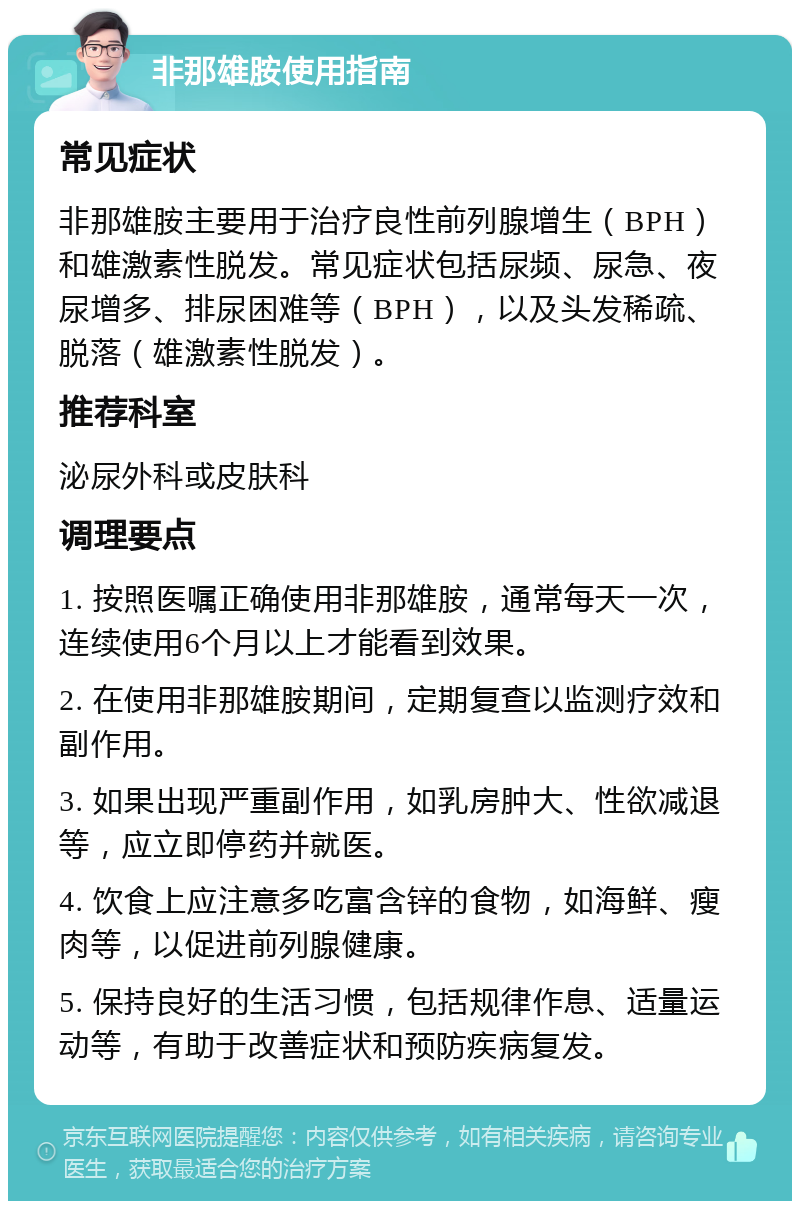 非那雄胺使用指南 常见症状 非那雄胺主要用于治疗良性前列腺增生（BPH）和雄激素性脱发。常见症状包括尿频、尿急、夜尿增多、排尿困难等（BPH），以及头发稀疏、脱落（雄激素性脱发）。 推荐科室 泌尿外科或皮肤科 调理要点 1. 按照医嘱正确使用非那雄胺，通常每天一次，连续使用6个月以上才能看到效果。 2. 在使用非那雄胺期间，定期复查以监测疗效和副作用。 3. 如果出现严重副作用，如乳房肿大、性欲减退等，应立即停药并就医。 4. 饮食上应注意多吃富含锌的食物，如海鲜、瘦肉等，以促进前列腺健康。 5. 保持良好的生活习惯，包括规律作息、适量运动等，有助于改善症状和预防疾病复发。