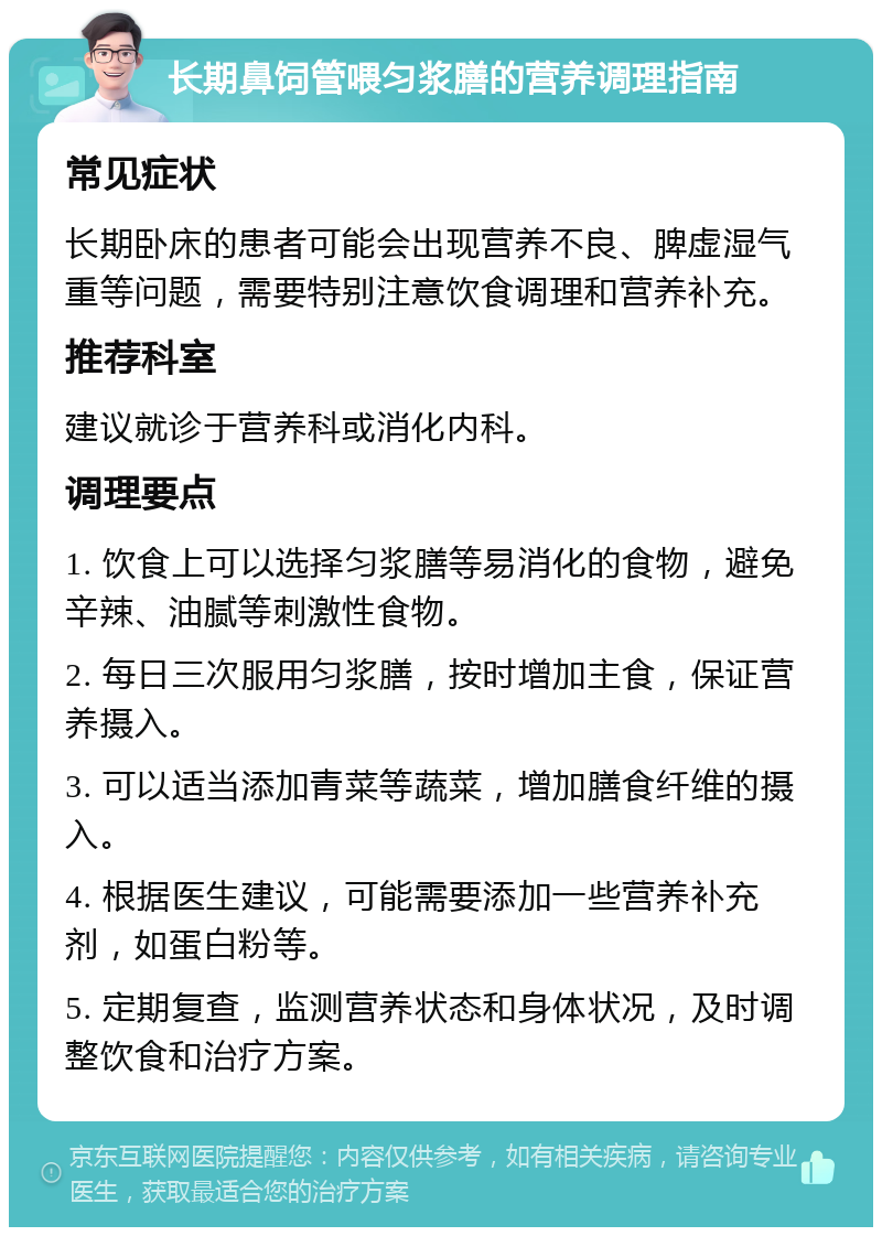 长期鼻饲管喂匀浆膳的营养调理指南 常见症状 长期卧床的患者可能会出现营养不良、脾虚湿气重等问题，需要特别注意饮食调理和营养补充。 推荐科室 建议就诊于营养科或消化内科。 调理要点 1. 饮食上可以选择匀浆膳等易消化的食物，避免辛辣、油腻等刺激性食物。 2. 每日三次服用匀浆膳，按时增加主食，保证营养摄入。 3. 可以适当添加青菜等蔬菜，增加膳食纤维的摄入。 4. 根据医生建议，可能需要添加一些营养补充剂，如蛋白粉等。 5. 定期复查，监测营养状态和身体状况，及时调整饮食和治疗方案。