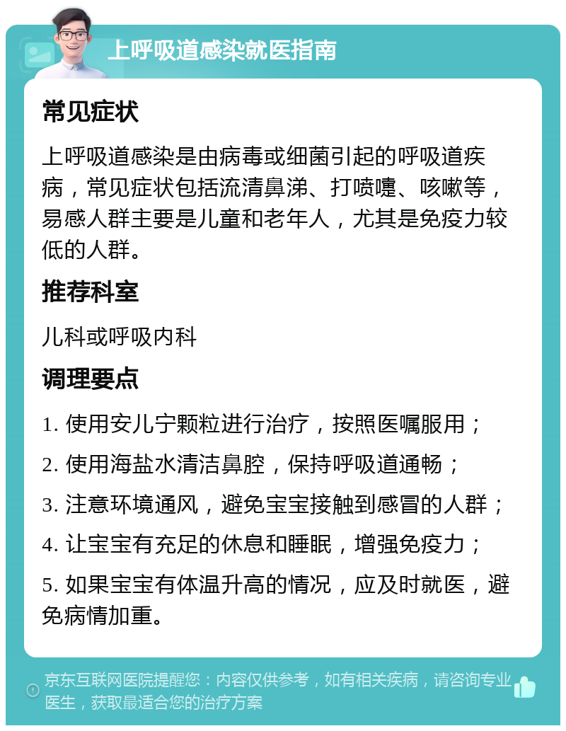 上呼吸道感染就医指南 常见症状 上呼吸道感染是由病毒或细菌引起的呼吸道疾病，常见症状包括流清鼻涕、打喷嚏、咳嗽等，易感人群主要是儿童和老年人，尤其是免疫力较低的人群。 推荐科室 儿科或呼吸内科 调理要点 1. 使用安儿宁颗粒进行治疗，按照医嘱服用； 2. 使用海盐水清洁鼻腔，保持呼吸道通畅； 3. 注意环境通风，避免宝宝接触到感冒的人群； 4. 让宝宝有充足的休息和睡眠，增强免疫力； 5. 如果宝宝有体温升高的情况，应及时就医，避免病情加重。