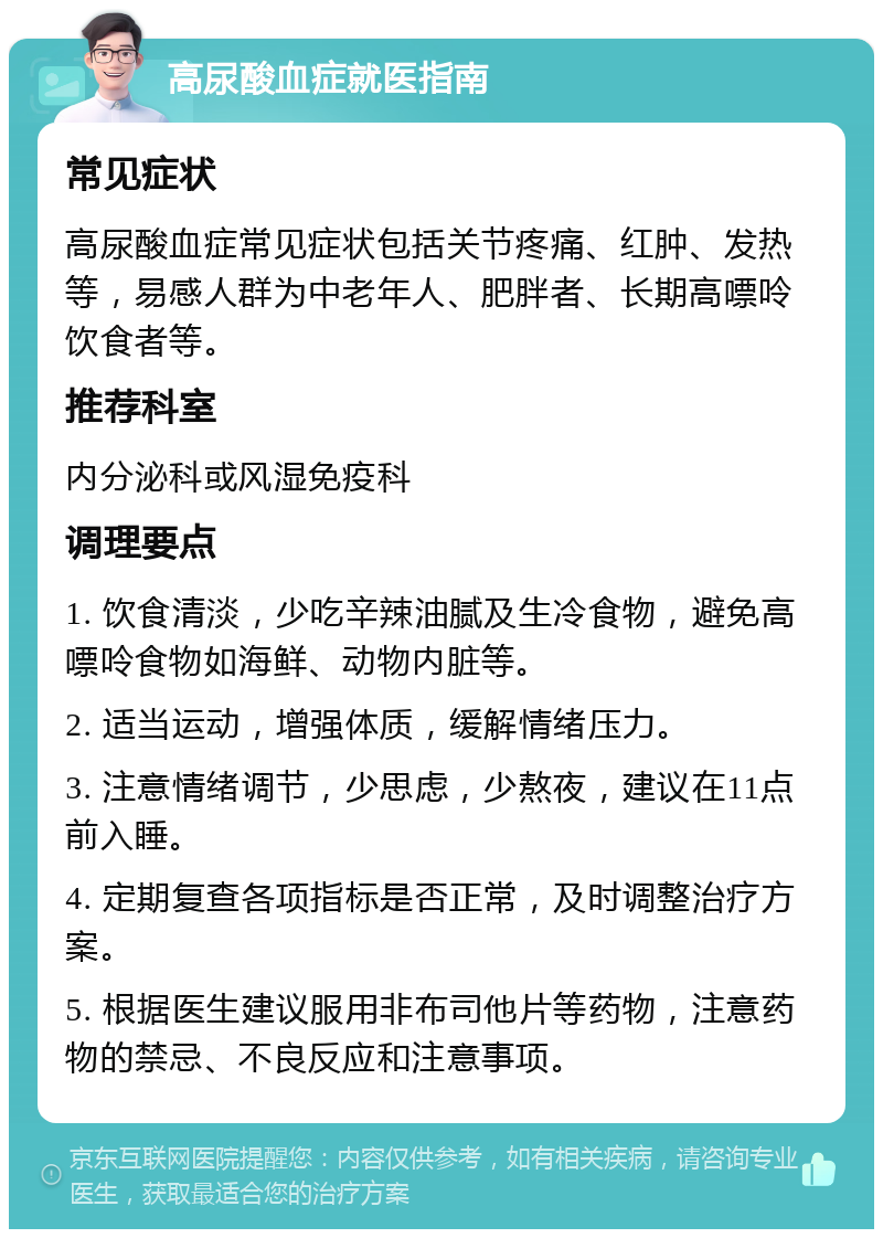 高尿酸血症就医指南 常见症状 高尿酸血症常见症状包括关节疼痛、红肿、发热等，易感人群为中老年人、肥胖者、长期高嘌呤饮食者等。 推荐科室 内分泌科或风湿免疫科 调理要点 1. 饮食清淡，少吃辛辣油腻及生冷食物，避免高嘌呤食物如海鲜、动物内脏等。 2. 适当运动，增强体质，缓解情绪压力。 3. 注意情绪调节，少思虑，少熬夜，建议在11点前入睡。 4. 定期复查各项指标是否正常，及时调整治疗方案。 5. 根据医生建议服用非布司他片等药物，注意药物的禁忌、不良反应和注意事项。