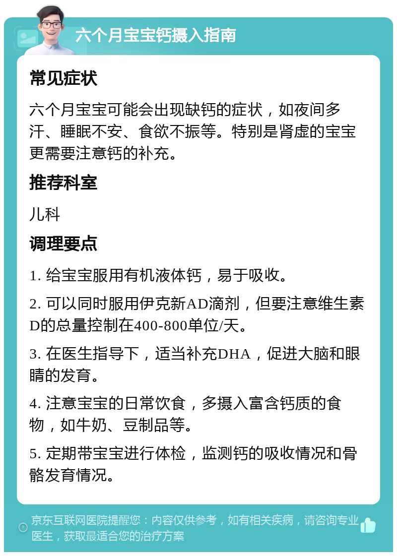 六个月宝宝钙摄入指南 常见症状 六个月宝宝可能会出现缺钙的症状，如夜间多汗、睡眠不安、食欲不振等。特别是肾虚的宝宝更需要注意钙的补充。 推荐科室 儿科 调理要点 1. 给宝宝服用有机液体钙，易于吸收。 2. 可以同时服用伊克新AD滴剂，但要注意维生素D的总量控制在400-800单位/天。 3. 在医生指导下，适当补充DHA，促进大脑和眼睛的发育。 4. 注意宝宝的日常饮食，多摄入富含钙质的食物，如牛奶、豆制品等。 5. 定期带宝宝进行体检，监测钙的吸收情况和骨骼发育情况。