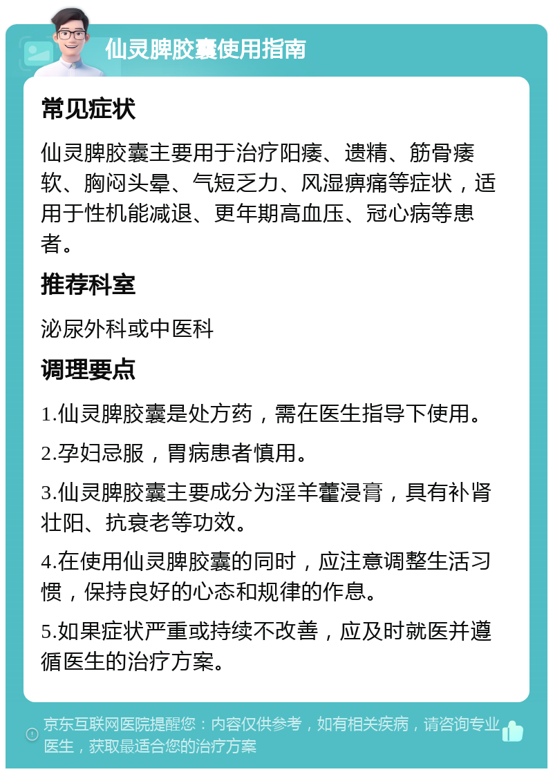 仙灵脾胶囊使用指南 常见症状 仙灵脾胶囊主要用于治疗阳痿、遗精、筋骨痿软、胸闷头晕、气短乏力、风湿痹痛等症状，适用于性机能减退、更年期高血压、冠心病等患者。 推荐科室 泌尿外科或中医科 调理要点 1.仙灵脾胶囊是处方药，需在医生指导下使用。 2.孕妇忌服，胃病患者慎用。 3.仙灵脾胶囊主要成分为淫羊藿浸膏，具有补肾壮阳、抗衰老等功效。 4.在使用仙灵脾胶囊的同时，应注意调整生活习惯，保持良好的心态和规律的作息。 5.如果症状严重或持续不改善，应及时就医并遵循医生的治疗方案。