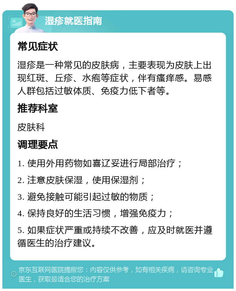 湿疹就医指南 常见症状 湿疹是一种常见的皮肤病，主要表现为皮肤上出现红斑、丘疹、水疱等症状，伴有瘙痒感。易感人群包括过敏体质、免疫力低下者等。 推荐科室 皮肤科 调理要点 1. 使用外用药物如喜辽妥进行局部治疗； 2. 注意皮肤保湿，使用保湿剂； 3. 避免接触可能引起过敏的物质； 4. 保持良好的生活习惯，增强免疫力； 5. 如果症状严重或持续不改善，应及时就医并遵循医生的治疗建议。