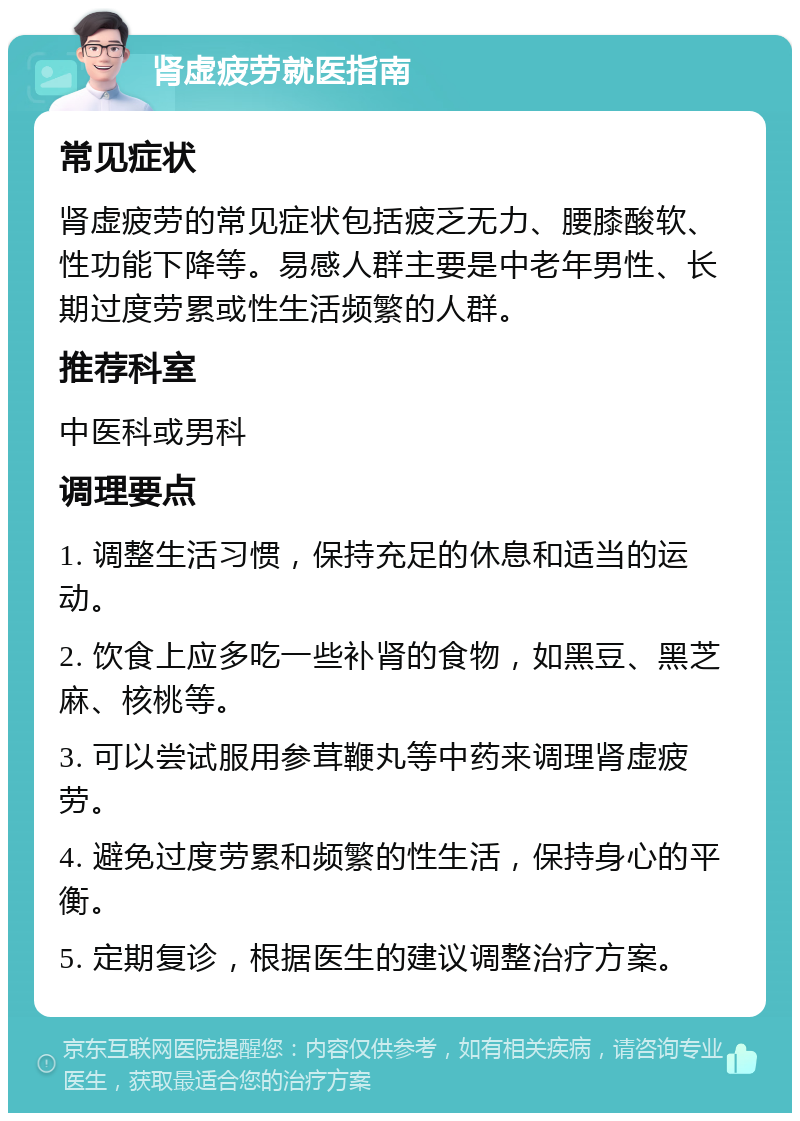 肾虚疲劳就医指南 常见症状 肾虚疲劳的常见症状包括疲乏无力、腰膝酸软、性功能下降等。易感人群主要是中老年男性、长期过度劳累或性生活频繁的人群。 推荐科室 中医科或男科 调理要点 1. 调整生活习惯，保持充足的休息和适当的运动。 2. 饮食上应多吃一些补肾的食物，如黑豆、黑芝麻、核桃等。 3. 可以尝试服用参茸鞭丸等中药来调理肾虚疲劳。 4. 避免过度劳累和频繁的性生活，保持身心的平衡。 5. 定期复诊，根据医生的建议调整治疗方案。