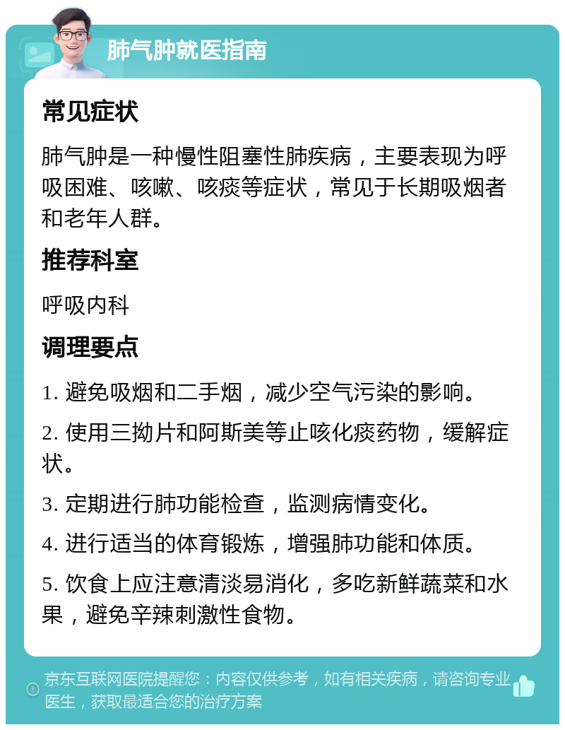 肺气肿就医指南 常见症状 肺气肿是一种慢性阻塞性肺疾病，主要表现为呼吸困难、咳嗽、咳痰等症状，常见于长期吸烟者和老年人群。 推荐科室 呼吸内科 调理要点 1. 避免吸烟和二手烟，减少空气污染的影响。 2. 使用三拗片和阿斯美等止咳化痰药物，缓解症状。 3. 定期进行肺功能检查，监测病情变化。 4. 进行适当的体育锻炼，增强肺功能和体质。 5. 饮食上应注意清淡易消化，多吃新鲜蔬菜和水果，避免辛辣刺激性食物。