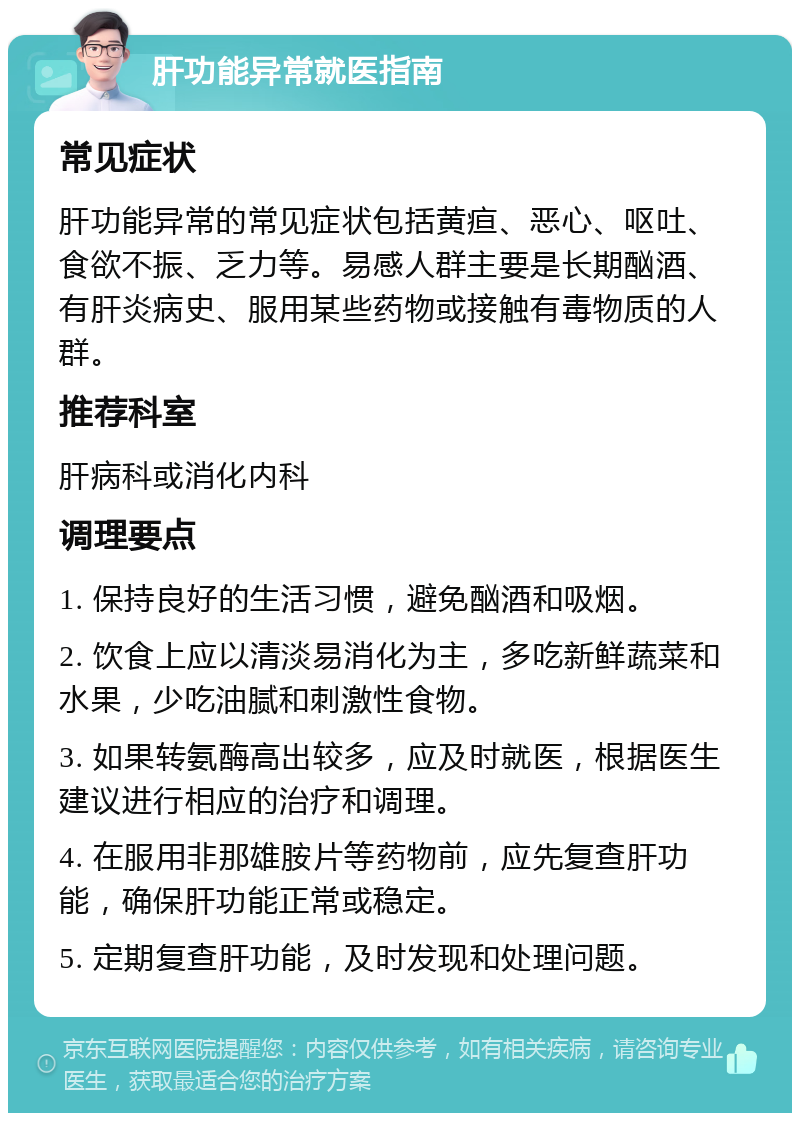 肝功能异常就医指南 常见症状 肝功能异常的常见症状包括黄疸、恶心、呕吐、食欲不振、乏力等。易感人群主要是长期酗酒、有肝炎病史、服用某些药物或接触有毒物质的人群。 推荐科室 肝病科或消化内科 调理要点 1. 保持良好的生活习惯，避免酗酒和吸烟。 2. 饮食上应以清淡易消化为主，多吃新鲜蔬菜和水果，少吃油腻和刺激性食物。 3. 如果转氨酶高出较多，应及时就医，根据医生建议进行相应的治疗和调理。 4. 在服用非那雄胺片等药物前，应先复查肝功能，确保肝功能正常或稳定。 5. 定期复查肝功能，及时发现和处理问题。