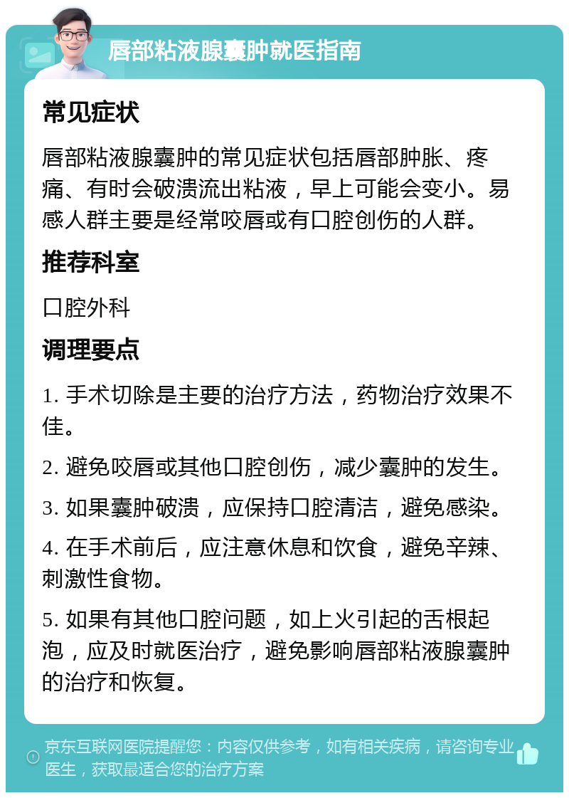 唇部粘液腺囊肿就医指南 常见症状 唇部粘液腺囊肿的常见症状包括唇部肿胀、疼痛、有时会破溃流出粘液，早上可能会变小。易感人群主要是经常咬唇或有口腔创伤的人群。 推荐科室 口腔外科 调理要点 1. 手术切除是主要的治疗方法，药物治疗效果不佳。 2. 避免咬唇或其他口腔创伤，减少囊肿的发生。 3. 如果囊肿破溃，应保持口腔清洁，避免感染。 4. 在手术前后，应注意休息和饮食，避免辛辣、刺激性食物。 5. 如果有其他口腔问题，如上火引起的舌根起泡，应及时就医治疗，避免影响唇部粘液腺囊肿的治疗和恢复。