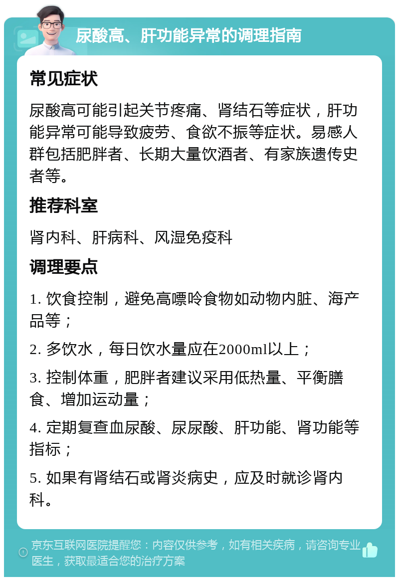 尿酸高、肝功能异常的调理指南 常见症状 尿酸高可能引起关节疼痛、肾结石等症状，肝功能异常可能导致疲劳、食欲不振等症状。易感人群包括肥胖者、长期大量饮酒者、有家族遗传史者等。 推荐科室 肾内科、肝病科、风湿免疫科 调理要点 1. 饮食控制，避免高嘌呤食物如动物内脏、海产品等； 2. 多饮水，每日饮水量应在2000ml以上； 3. 控制体重，肥胖者建议采用低热量、平衡膳食、增加运动量； 4. 定期复查血尿酸、尿尿酸、肝功能、肾功能等指标； 5. 如果有肾结石或肾炎病史，应及时就诊肾内科。