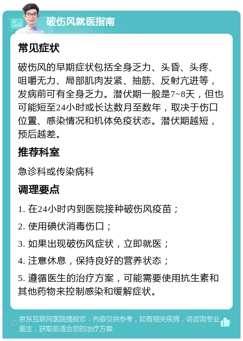 破伤风就医指南 常见症状 破伤风的早期症状包括全身乏力、头昏、头疼、咀嚼无力、局部肌肉发紧、抽筋、反射亢进等，发病前可有全身乏力。潜伏期一般是7~8天，但也可能短至24小时或长达数月至数年，取决于伤口位置、感染情况和机体免疫状态。潜伏期越短，预后越差。 推荐科室 急诊科或传染病科 调理要点 1. 在24小时内到医院接种破伤风疫苗； 2. 使用碘伏消毒伤口； 3. 如果出现破伤风症状，立即就医； 4. 注意休息，保持良好的营养状态； 5. 遵循医生的治疗方案，可能需要使用抗生素和其他药物来控制感染和缓解症状。