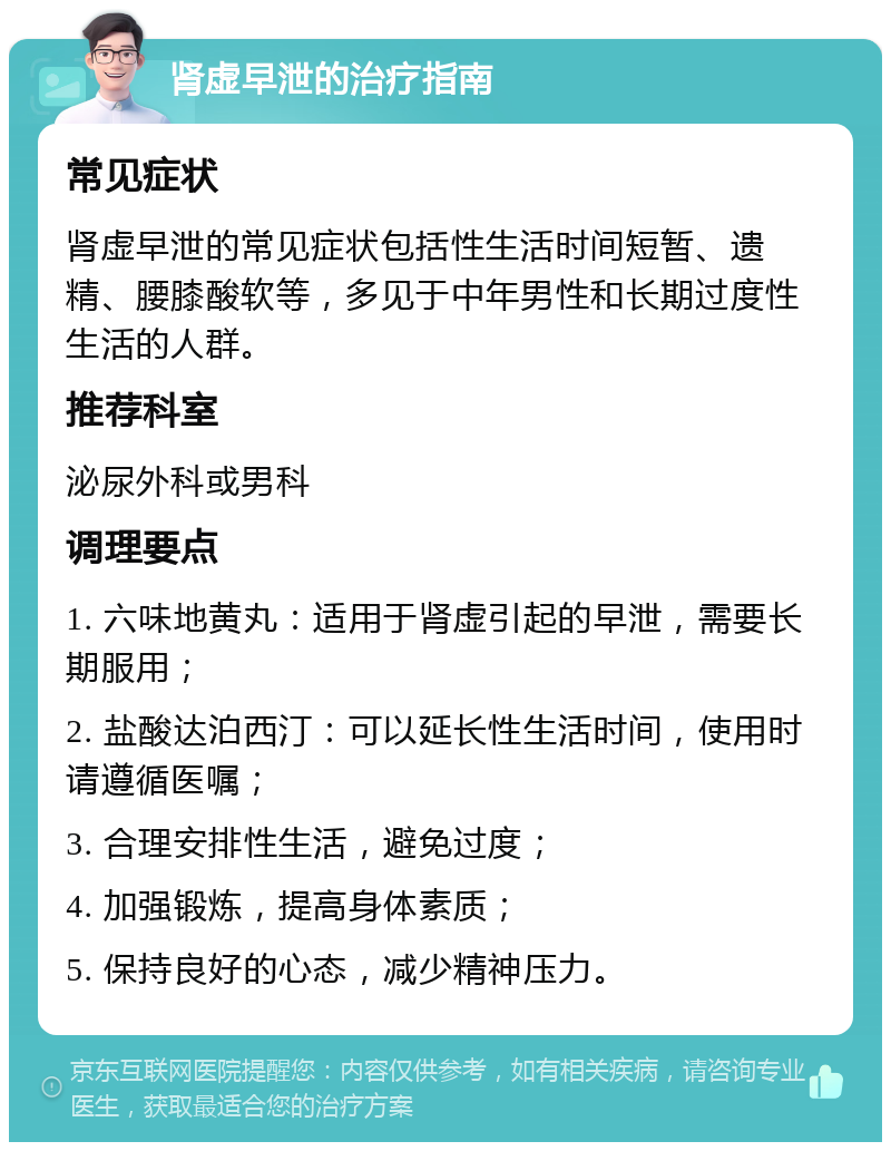 肾虚早泄的治疗指南 常见症状 肾虚早泄的常见症状包括性生活时间短暂、遗精、腰膝酸软等，多见于中年男性和长期过度性生活的人群。 推荐科室 泌尿外科或男科 调理要点 1. 六味地黄丸：适用于肾虚引起的早泄，需要长期服用； 2. 盐酸达泊西汀：可以延长性生活时间，使用时请遵循医嘱； 3. 合理安排性生活，避免过度； 4. 加强锻炼，提高身体素质； 5. 保持良好的心态，减少精神压力。