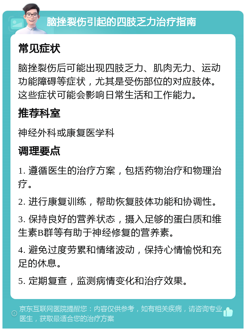 脑挫裂伤引起的四肢乏力治疗指南 常见症状 脑挫裂伤后可能出现四肢乏力、肌肉无力、运动功能障碍等症状，尤其是受伤部位的对应肢体。这些症状可能会影响日常生活和工作能力。 推荐科室 神经外科或康复医学科 调理要点 1. 遵循医生的治疗方案，包括药物治疗和物理治疗。 2. 进行康复训练，帮助恢复肢体功能和协调性。 3. 保持良好的营养状态，摄入足够的蛋白质和维生素B群等有助于神经修复的营养素。 4. 避免过度劳累和情绪波动，保持心情愉悦和充足的休息。 5. 定期复查，监测病情变化和治疗效果。